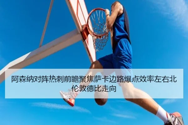阿森纳对阵热刺前瞻聚焦萨卡边路爆点效率左右北伦敦德比走向