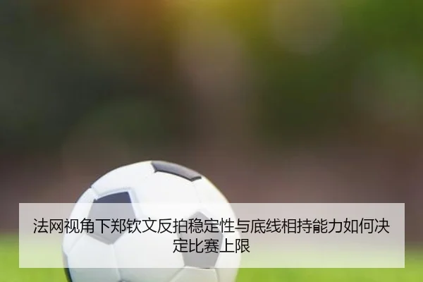 法网视角下郑钦文反拍稳定性与底线相持能力如何决定比赛上限