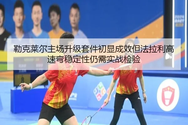 勒克莱尔主场升级套件初显成效但法拉利高速弯稳定性仍需实战检验