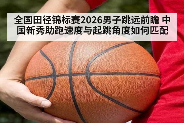 全国田径锦标赛2026男子跳远前瞻 中国新秀助跑速度与起跳角度如何匹配