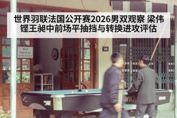 世界羽联法国公开赛2026男双观察 梁伟铿王昶中前场平抽挡与转换进攻评估