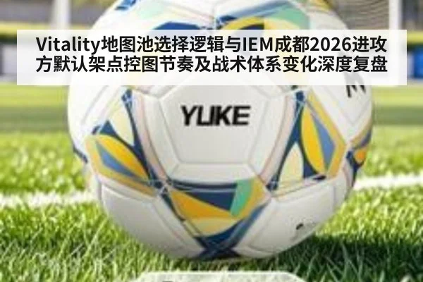 Vitality地图池选择逻辑与IEM成都2026进攻方默认架点控图节奏及战术体系变化深度复盘